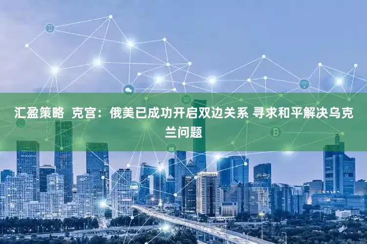 汇盈策略  克宫：俄美已成功开启双边关系 寻求和平解决乌克兰问题