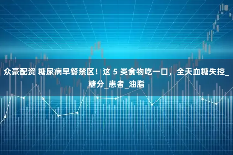 众豪配资 糖尿病早餐禁区！这 5 类食物吃一口，全天血糖失控_糖分_患者_油脂