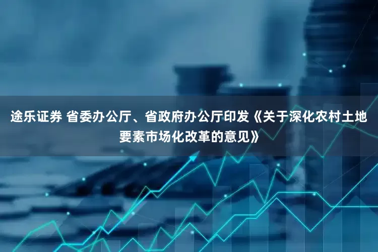 途乐证券 省委办公厅、省政府办公厅印发《关于深化农村土地要素市场化改革的意见》