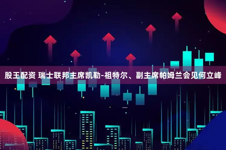 股王配资 瑞士联邦主席凯勒-祖特尔、副主席帕姆兰会见何立峰