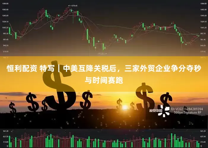 恒利配资 特写｜中美互降关税后，三家外贸企业争分夺秒与时间赛跑