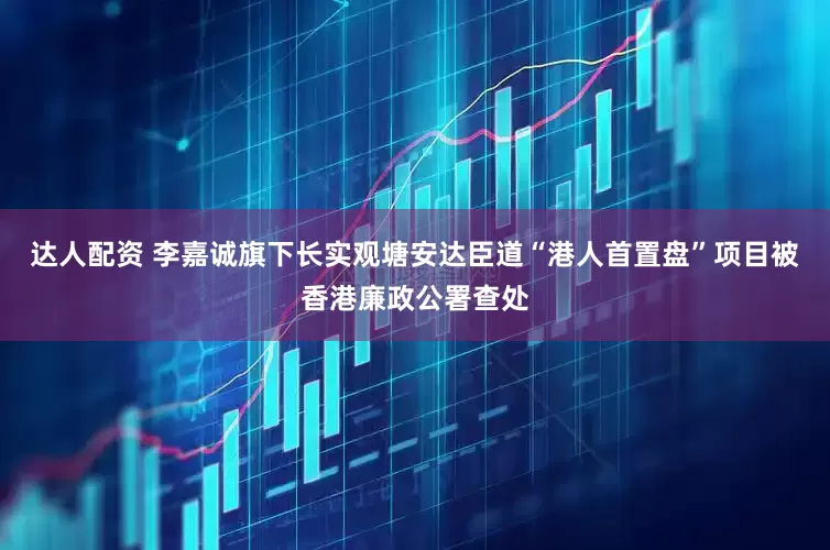 达人配资 李嘉诚旗下长实观塘安达臣道“港人首置盘”项目被香港廉政公署查处