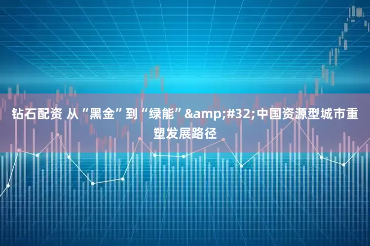 钻石配资 从“黑金”到“绿能”&#32;中国资源型城市重塑发展路径