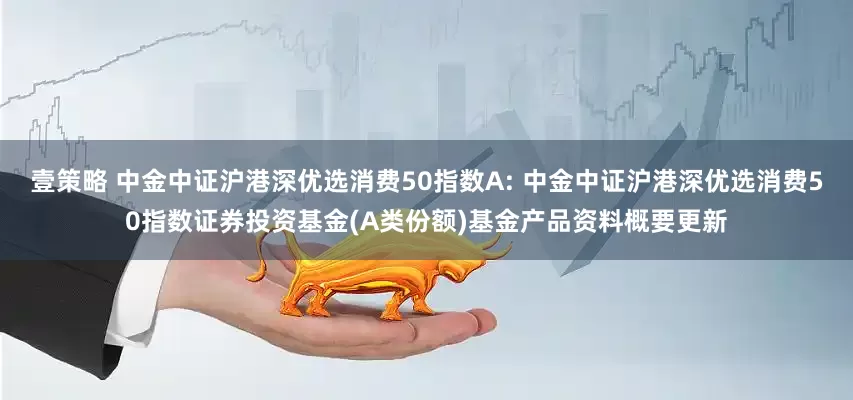 壹策略 中金中证沪港深优选消费50指数A: 中金中证沪港深优选消费50指数证券投资基金(A类份额)基金产品资料概要更新