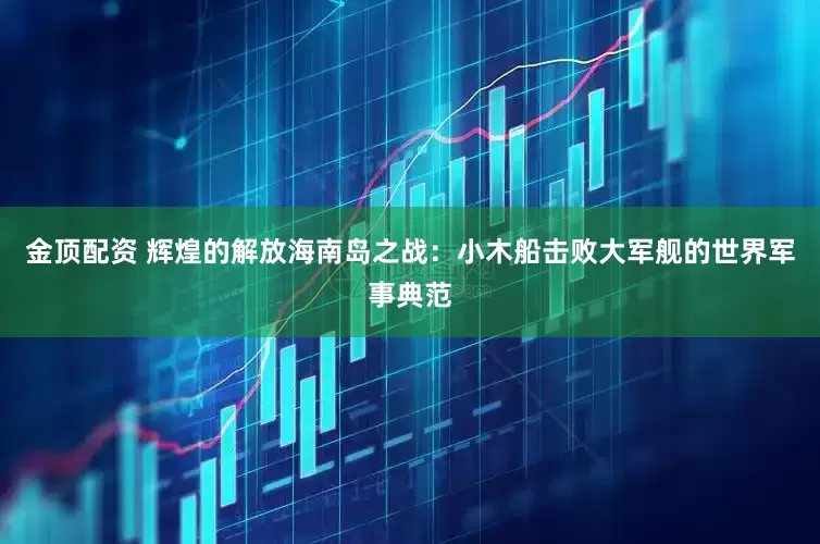 金顶配资 辉煌的解放海南岛之战：小木船击败大军舰的世界军事典范