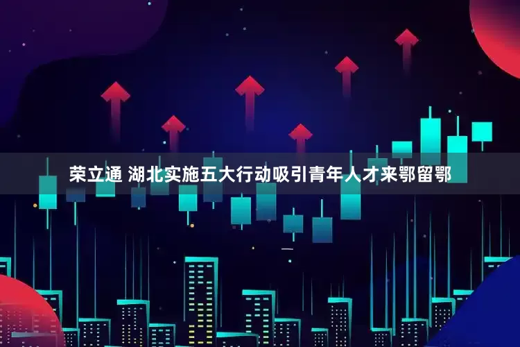 荣立通 湖北实施五大行动吸引青年人才来鄂留鄂