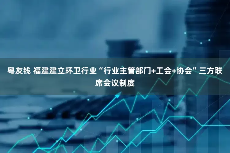 粤友钱 福建建立环卫行业“行业主管部门+工会+协会”三方联席会议制度
