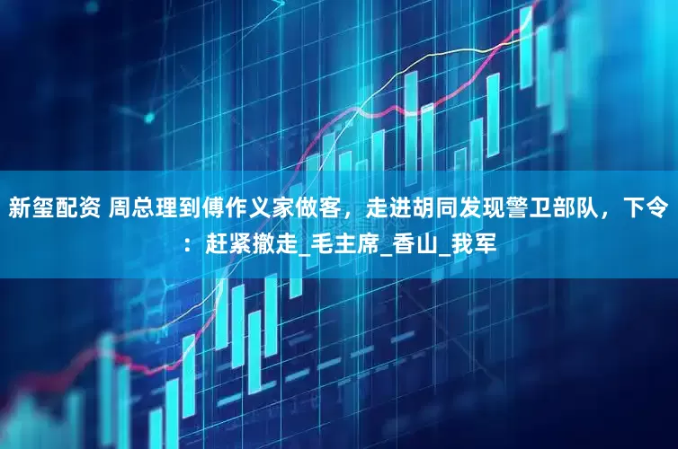 新玺配资 周总理到傅作义家做客，走进胡同发现警卫部队，下令：赶紧撤走_毛主席_香山_我军