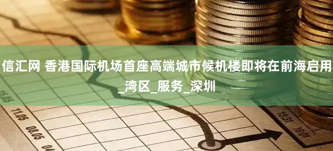 信汇网 香港国际机场首座高端城市候机楼即将在前海启用_湾区_服务_深圳