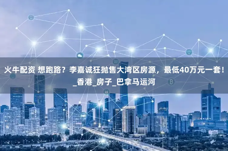 火牛配资 想跑路？李嘉诚狂抛售大湾区房源，最低40万元一套！_香港_房子_巴拿马运河