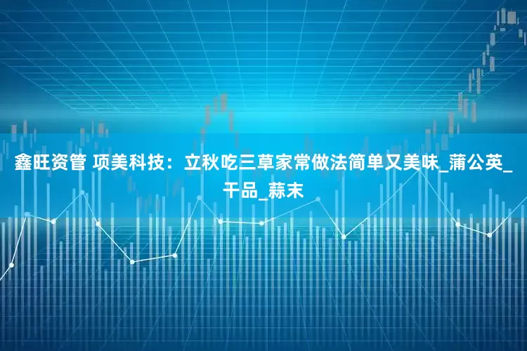 鑫旺资管 项美科技：立秋吃三草家常做法简单又美味_蒲公英_干品_蒜末