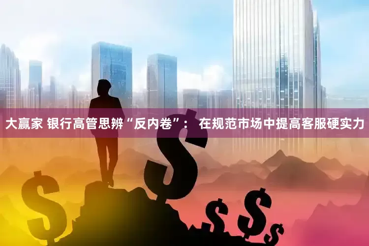 大赢家 银行高管思辨“反内卷”： 在规范市场中提高客服硬实力