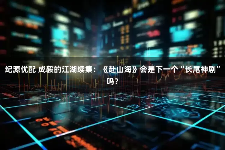 纪源优配 成毅的江湖续集：《赴山海》会是下一个“长尾神剧”吗？