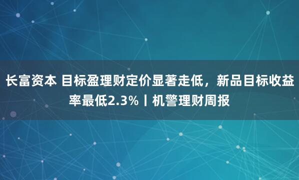 长富资本 目标盈理财定价显著走低，新品目标收益率最低2.3%丨机警理财周报