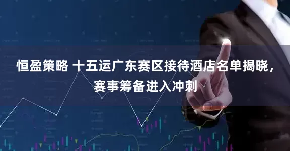 恒盈策略 十五运广东赛区接待酒店名单揭晓，赛事筹备进入冲刺