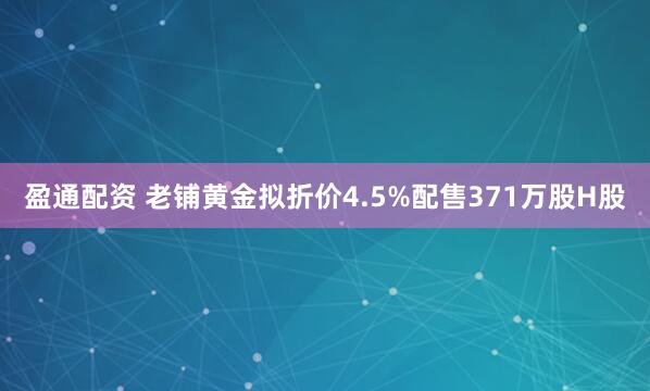 盈通配资 老铺黄金拟折价4.5%配售371万股H股