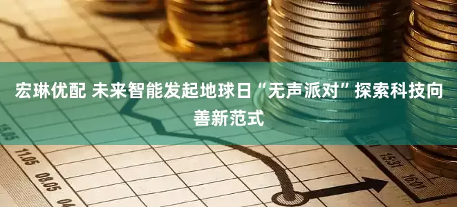 宏琳优配 未来智能发起地球日“无声派对”探索科技向善新范式