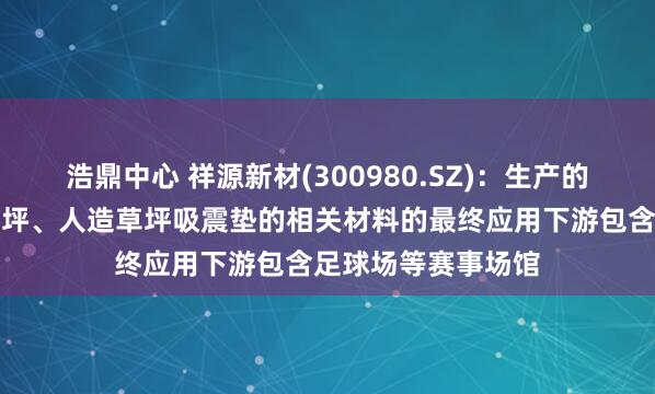 浩鼎中心 祥源新材(300980.SZ)：生产的用于无填充减震草坪、人造草坪吸震垫的相关材料的最终应用下游包含足球场等赛事场馆