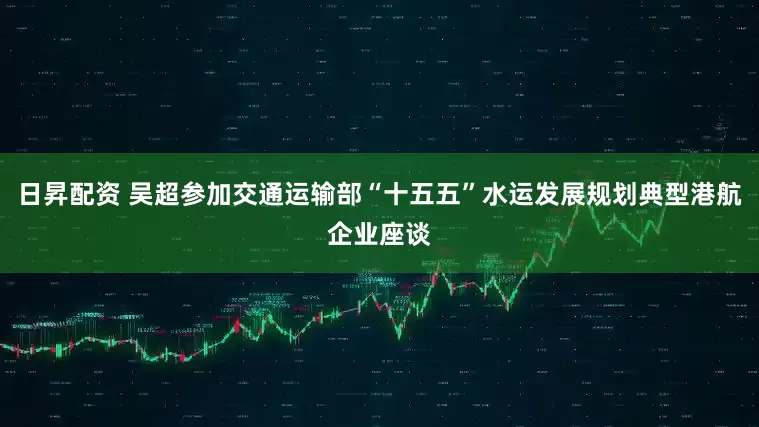 日昇配资 吴超参加交通运输部“十五五”水运发展规划典型港航企业座谈