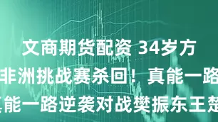 文商期货配资 34岁方博复出，从非洲挑战赛杀回！真能一路逆袭对战樊振东王楚钦吗？