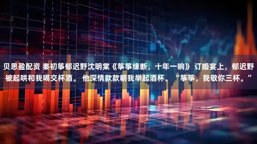 贝思盈配资 秦初筝郁迟野沈明棠《筝筝缘断，十年一晌》 订婚宴上，郁迟野被起哄和我喝交杯酒。 他深情款款朝我举起酒杯。 “筝筝，我敬你三杯。”