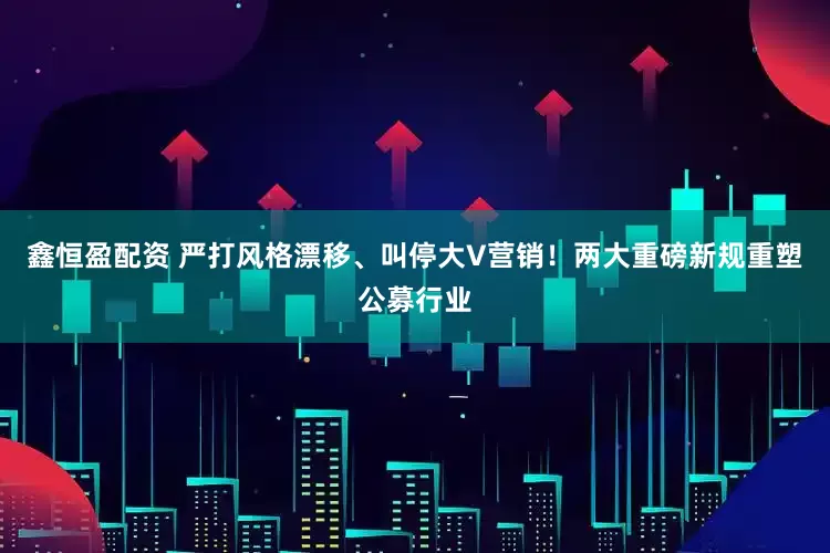 鑫恒盈配资 严打风格漂移、叫停大V营销！两大重磅新规重塑公募行业