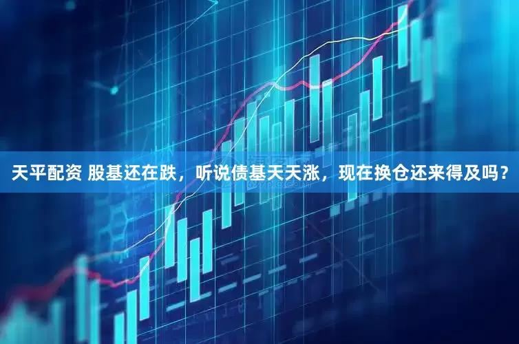 天平配资 股基还在跌，听说债基天天涨，现在换仓还来得及吗？